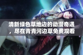 清新绿色草地边的动漫奇遇，尽在青青河边草免费观看中