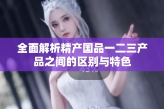 全面解析精产国品一二三产品之间的区别与特色
