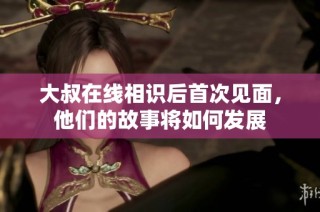 大叔在线相识后首次见面，他们的故事将如何发展