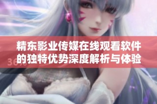 精东影业传媒在线观看软件的独特优势深度解析与体验分享