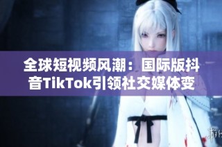 全球短视频风潮：国际版抖音TikTok引领社交媒体变革