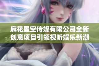 麻花星空传媒有限公司全新创意项目引领视听娱乐新潮流