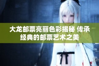 大龙邮票亮丽色彩揭秘 传承经典的邮票艺术之美