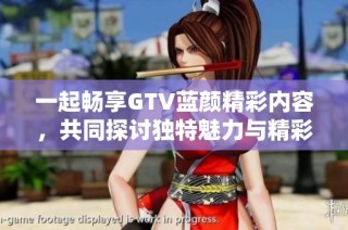 一起畅享GTV蓝颜精彩内容，共同探讨独特魅力与精彩故事