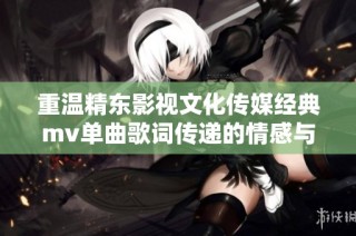 重温精东影视文化传媒经典mv单曲歌词传递的情感与故事