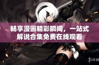 畅享漫画精彩瞬间，一站式解说合集免费在线观看