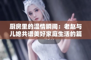 厨房里的温情瞬间：老赵与儿媳共谱美好家庭生活的篇章