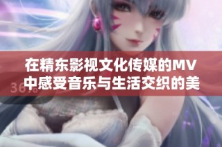 在精东影视文化传媒的MV中感受音乐与生活交织的美妙瞬间