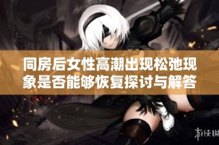 同房后女性高潮出现松弛现象是否能够恢复探讨与解答