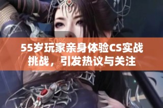 55岁玩家亲身体验CS实战挑战，引发热议与关注