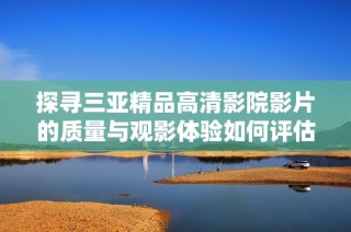 探寻三亚精品高清影院影片的质量与观影体验如何评估