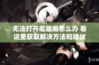 无法打开笔趣阁怎么办 看这里获取解决方法和建议