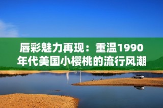 唇彩魅力再现：重温1990年代美国小樱桃的流行风潮