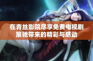 在青丝影院尽享免费电视剧策驰带来的精彩与感动