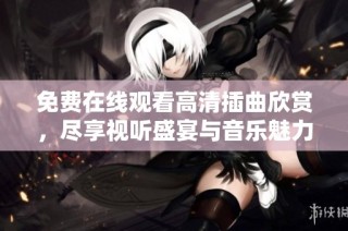 免费在线观看高清插曲欣赏，尽享视听盛宴与音乐魅力