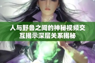 人与野鲁之间的神秘视频交互揭示深层关系揭秘