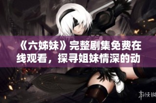 《六姊妹》完整剧集免费在线观看，探寻姐妹情深的动人故事与人生历程