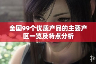全国99个优质产品的主要产区一览及特点分析