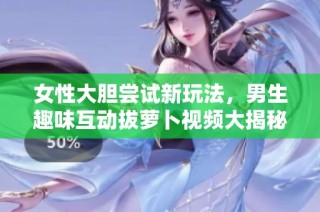 女性大胆尝试新玩法，男生趣味互动拔萝卜视频大揭秘