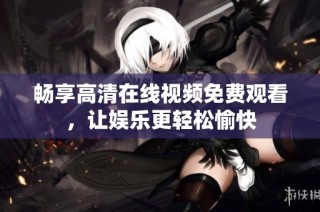 畅享高清在线视频免费观看，让娱乐更轻松愉快