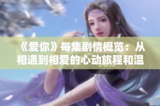 《爱你》每集剧情概览：从相遇到相爱的心动旅程和温馨瞬间