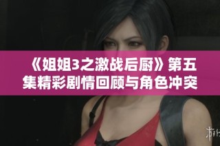《姐姐3之激战后厨》第五集精彩剧情回顾与角色冲突分析