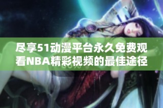 尽享51动漫平台永久免费观看NBA精彩视频的最佳途径推荐