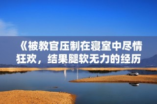 《被教官压制在寝室中尽情狂欢，结果腿软无力的经历》