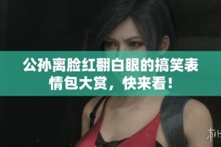 公孙离脸红翻白眼的搞笑表情包大赏，快来看！