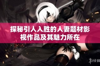 探秘引人入胜的人妻题材影视作品及其魅力所在
