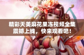精彩天美麻花果冻视频全集震撼上线，快来观看吧！