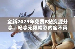 全新2023年免费B站资源分享，畅享无限精彩内容不再收费