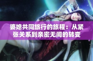 婆媳共同旅行的旅程：从紧张关系到亲密无间的转变