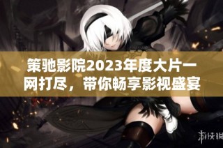 策驰影院2023年度大片一网打尽，带你畅享影视盛宴