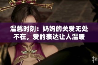 温馨时刻：妈妈的关爱无处不在，爱的表达让人温暖