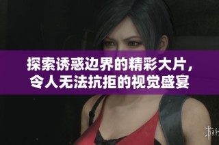 探索诱惑边界的精彩大片，令人无法抗拒的视觉盛宴