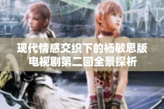 现代情感交织下的杨敏思版电视剧第二回全景探析