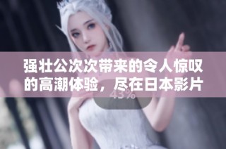 强壮公次次带来的令人惊叹的高潮体验，尽在日本影片中