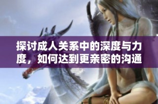 探讨成人关系中的深度与力度，如何达到更亲密的沟通体验