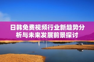日韩免费视频行业新趋势分析与未来发展前景探讨