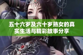 五十六岁及六十岁熟女的真实生活与精彩故事分享