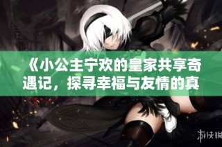 《小公主宁欢的皇家共享奇遇记，探寻幸福与友情的真谛》