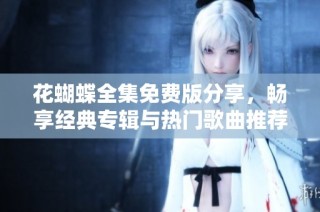 花蝴蝶全集免费版分享，畅享经典专辑与热门歌曲推荐