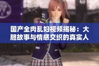 国产全肉乱妇视频揭秘：大胆故事与情感交织的真实人生