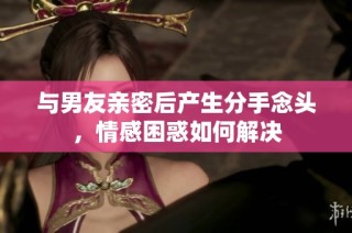 与男友亲密后产生分手念头，情感困惑如何解决