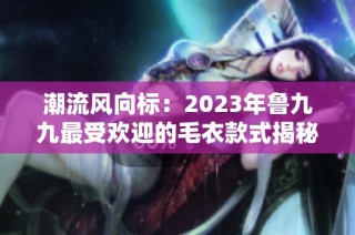 潮流风向标：2023年鲁九九最受欢迎的毛衣款式揭秘