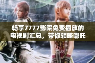 畅享7777影院免费播放的电视剧汇总，带你领略哪吒精彩世界