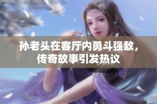 孙老头在客厅内勇斗强敌，传奇故事引发热议