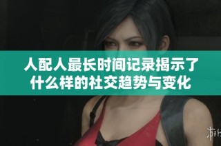 人配人最长时间记录揭示了什么样的社交趋势与变化