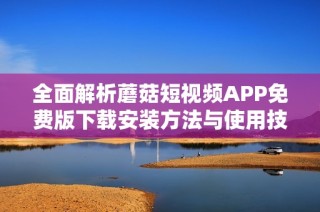 全面解析蘑菇短视频APP免费版下载安装方法与使用技巧